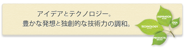 アイデアとテクノロジー。豊かな発想と独創的な技術力の調和。